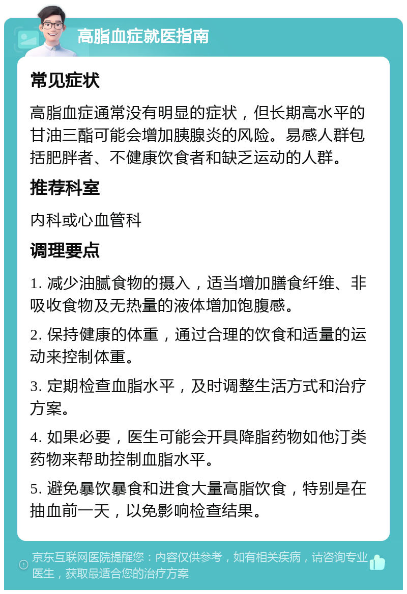 高脂血症就医指南 常见症状 高脂血症通常没有明显的症状，但长期高水平的甘油三酯可能会增加胰腺炎的风险。易感人群包括肥胖者、不健康饮食者和缺乏运动的人群。 推荐科室 内科或心血管科 调理要点 1. 减少油腻食物的摄入，适当增加膳食纤维、非吸收食物及无热量的液体增加饱腹感。 2. 保持健康的体重，通过合理的饮食和适量的运动来控制体重。 3. 定期检查血脂水平，及时调整生活方式和治疗方案。 4. 如果必要，医生可能会开具降脂药物如他汀类药物来帮助控制血脂水平。 5. 避免暴饮暴食和进食大量高脂饮食，特别是在抽血前一天，以免影响检查结果。