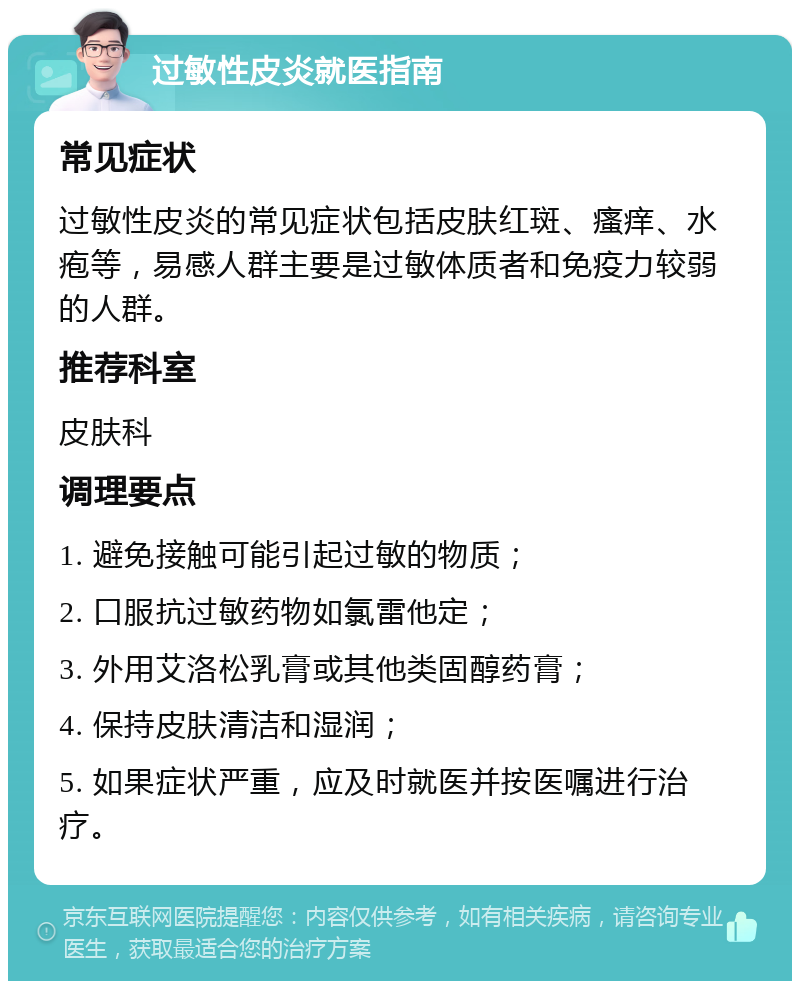 过敏性皮炎就医指南 常见症状 过敏性皮炎的常见症状包括皮肤红斑、瘙痒、水疱等，易感人群主要是过敏体质者和免疫力较弱的人群。 推荐科室 皮肤科 调理要点 1. 避免接触可能引起过敏的物质； 2. 口服抗过敏药物如氯雷他定； 3. 外用艾洛松乳膏或其他类固醇药膏； 4. 保持皮肤清洁和湿润； 5. 如果症状严重，应及时就医并按医嘱进行治疗。