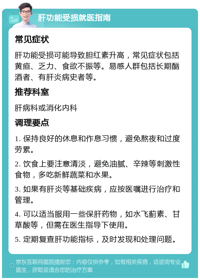 肝功能受损就医指南 常见症状 肝功能受损可能导致胆红素升高，常见症状包括黄疸、乏力、食欲不振等。易感人群包括长期酗酒者、有肝炎病史者等。 推荐科室 肝病科或消化内科 调理要点 1. 保持良好的休息和作息习惯，避免熬夜和过度劳累。 2. 饮食上要注意清淡，避免油腻、辛辣等刺激性食物，多吃新鲜蔬菜和水果。 3. 如果有肝炎等基础疾病，应按医嘱进行治疗和管理。 4. 可以适当服用一些保肝药物，如水飞蓟素、甘草酸等，但需在医生指导下使用。 5. 定期复查肝功能指标，及时发现和处理问题。