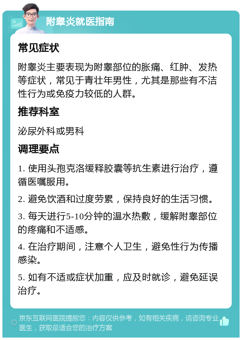 附睾炎就医指南 常见症状 附睾炎主要表现为附睾部位的胀痛、红肿、发热等症状，常见于青壮年男性，尤其是那些有不洁性行为或免疫力较低的人群。 推荐科室 泌尿外科或男科 调理要点 1. 使用头孢克洛缓释胶囊等抗生素进行治疗，遵循医嘱服用。 2. 避免饮酒和过度劳累，保持良好的生活习惯。 3. 每天进行5-10分钟的温水热敷，缓解附睾部位的疼痛和不适感。 4. 在治疗期间，注意个人卫生，避免性行为传播感染。 5. 如有不适或症状加重，应及时就诊，避免延误治疗。