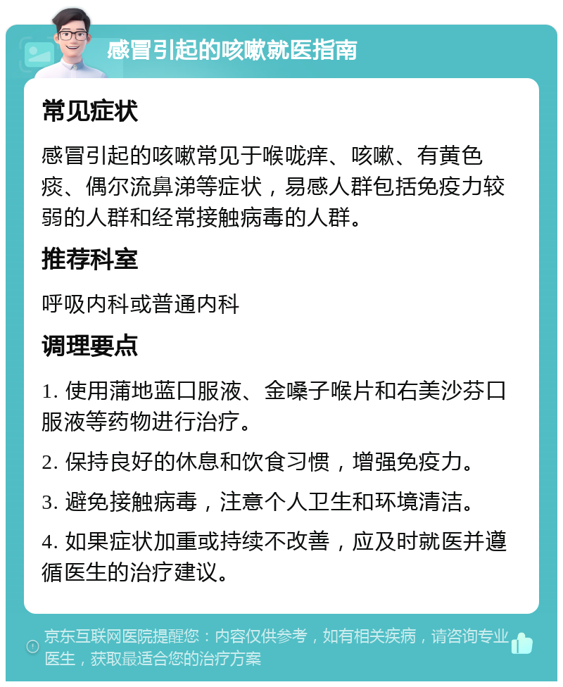 感冒引起的咳嗽就医指南 常见症状 感冒引起的咳嗽常见于喉咙痒、咳嗽、有黄色痰、偶尔流鼻涕等症状，易感人群包括免疫力较弱的人群和经常接触病毒的人群。 推荐科室 呼吸内科或普通内科 调理要点 1. 使用蒲地蓝口服液、金嗓子喉片和右美沙芬口服液等药物进行治疗。 2. 保持良好的休息和饮食习惯，增强免疫力。 3. 避免接触病毒，注意个人卫生和环境清洁。 4. 如果症状加重或持续不改善，应及时就医并遵循医生的治疗建议。