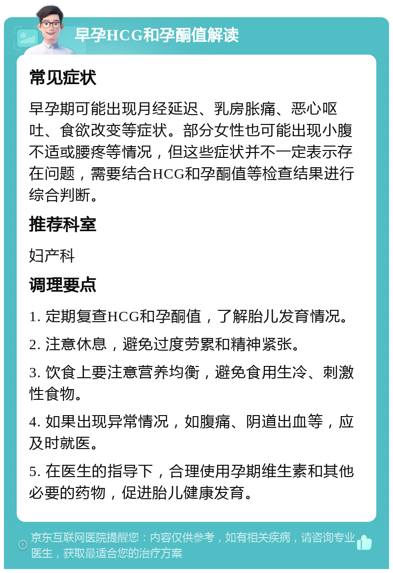 早孕HCG和孕酮值解读 常见症状 早孕期可能出现月经延迟、乳房胀痛、恶心呕吐、食欲改变等症状。部分女性也可能出现小腹不适或腰疼等情况，但这些症状并不一定表示存在问题，需要结合HCG和孕酮值等检查结果进行综合判断。 推荐科室 妇产科 调理要点 1. 定期复查HCG和孕酮值，了解胎儿发育情况。 2. 注意休息，避免过度劳累和精神紧张。 3. 饮食上要注意营养均衡，避免食用生冷、刺激性食物。 4. 如果出现异常情况，如腹痛、阴道出血等，应及时就医。 5. 在医生的指导下，合理使用孕期维生素和其他必要的药物，促进胎儿健康发育。