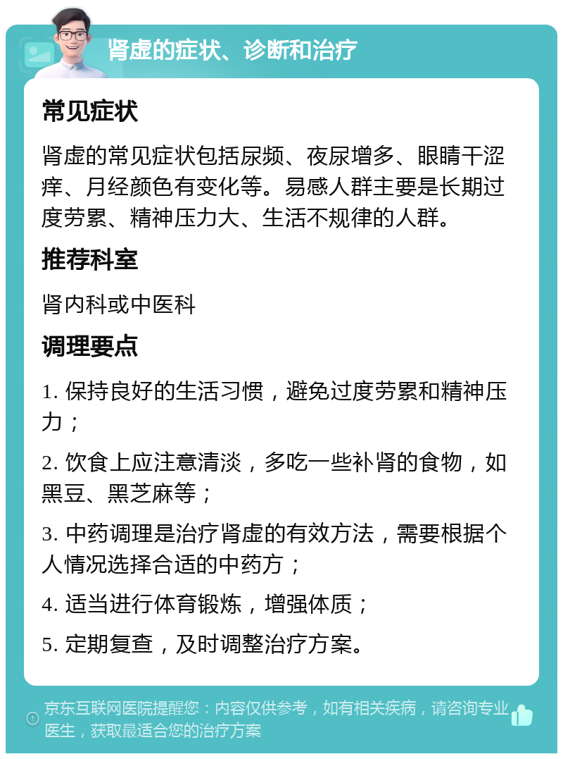 肾虚的症状、诊断和治疗 常见症状 肾虚的常见症状包括尿频、夜尿增多、眼睛干涩痒、月经颜色有变化等。易感人群主要是长期过度劳累、精神压力大、生活不规律的人群。 推荐科室 肾内科或中医科 调理要点 1. 保持良好的生活习惯，避免过度劳累和精神压力； 2. 饮食上应注意清淡，多吃一些补肾的食物，如黑豆、黑芝麻等； 3. 中药调理是治疗肾虚的有效方法，需要根据个人情况选择合适的中药方； 4. 适当进行体育锻炼，增强体质； 5. 定期复查，及时调整治疗方案。