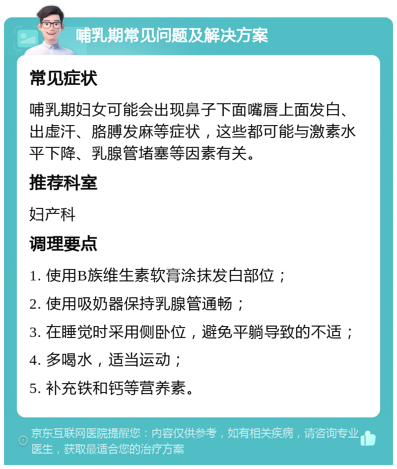 哺乳期常见问题及解决方案 常见症状 哺乳期妇女可能会出现鼻子下面嘴唇上面发白、出虚汗、胳膊发麻等症状，这些都可能与激素水平下降、乳腺管堵塞等因素有关。 推荐科室 妇产科 调理要点 1. 使用B族维生素软膏涂抹发白部位； 2. 使用吸奶器保持乳腺管通畅； 3. 在睡觉时采用侧卧位，避免平躺导致的不适； 4. 多喝水，适当运动； 5. 补充铁和钙等营养素。