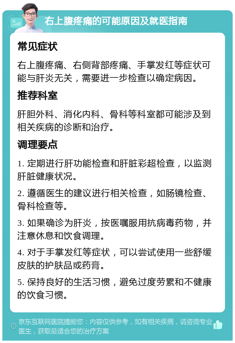 右上腹疼痛的可能原因及就医指南 常见症状 右上腹疼痛、右侧背部疼痛、手掌发红等症状可能与肝炎无关，需要进一步检查以确定病因。 推荐科室 肝胆外科、消化内科、骨科等科室都可能涉及到相关疾病的诊断和治疗。 调理要点 1. 定期进行肝功能检查和肝脏彩超检查，以监测肝脏健康状况。 2. 遵循医生的建议进行相关检查，如肠镜检查、骨科检查等。 3. 如果确诊为肝炎，按医嘱服用抗病毒药物，并注意休息和饮食调理。 4. 对于手掌发红等症状，可以尝试使用一些舒缓皮肤的护肤品或药膏。 5. 保持良好的生活习惯，避免过度劳累和不健康的饮食习惯。