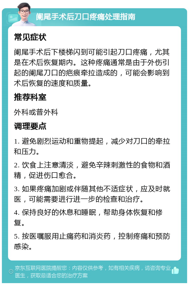 阑尾手术后刀口疼痛处理指南 常见症状 阑尾手术后下楼梯闪到可能引起刀口疼痛，尤其是在术后恢复期内。这种疼痛通常是由于外伤引起的阑尾刀口的疤痕牵拉造成的，可能会影响到术后恢复的速度和质量。 推荐科室 外科或普外科 调理要点 1. 避免剧烈运动和重物提起，减少对刀口的牵拉和压力。 2. 饮食上注意清淡，避免辛辣刺激性的食物和酒精，促进伤口愈合。 3. 如果疼痛加剧或伴随其他不适症状，应及时就医，可能需要进行进一步的检查和治疗。 4. 保持良好的休息和睡眠，帮助身体恢复和修复。 5. 按医嘱服用止痛药和消炎药，控制疼痛和预防感染。