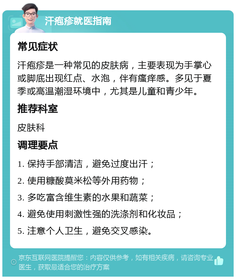 汗疱疹就医指南 常见症状 汗疱疹是一种常见的皮肤病，主要表现为手掌心或脚底出现红点、水泡，伴有瘙痒感。多见于夏季或高温潮湿环境中，尤其是儿童和青少年。 推荐科室 皮肤科 调理要点 1. 保持手部清洁，避免过度出汗； 2. 使用糠酸莫米松等外用药物； 3. 多吃富含维生素的水果和蔬菜； 4. 避免使用刺激性强的洗涤剂和化妆品； 5. 注意个人卫生，避免交叉感染。