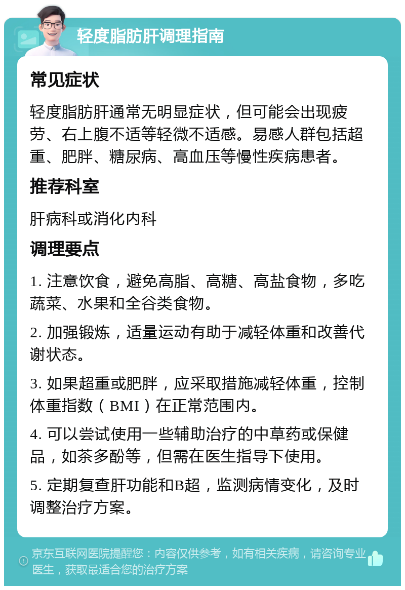 轻度脂肪肝调理指南 常见症状 轻度脂肪肝通常无明显症状，但可能会出现疲劳、右上腹不适等轻微不适感。易感人群包括超重、肥胖、糖尿病、高血压等慢性疾病患者。 推荐科室 肝病科或消化内科 调理要点 1. 注意饮食，避免高脂、高糖、高盐食物，多吃蔬菜、水果和全谷类食物。 2. 加强锻炼，适量运动有助于减轻体重和改善代谢状态。 3. 如果超重或肥胖，应采取措施减轻体重，控制体重指数（BMI）在正常范围内。 4. 可以尝试使用一些辅助治疗的中草药或保健品，如茶多酚等，但需在医生指导下使用。 5. 定期复查肝功能和B超，监测病情变化，及时调整治疗方案。