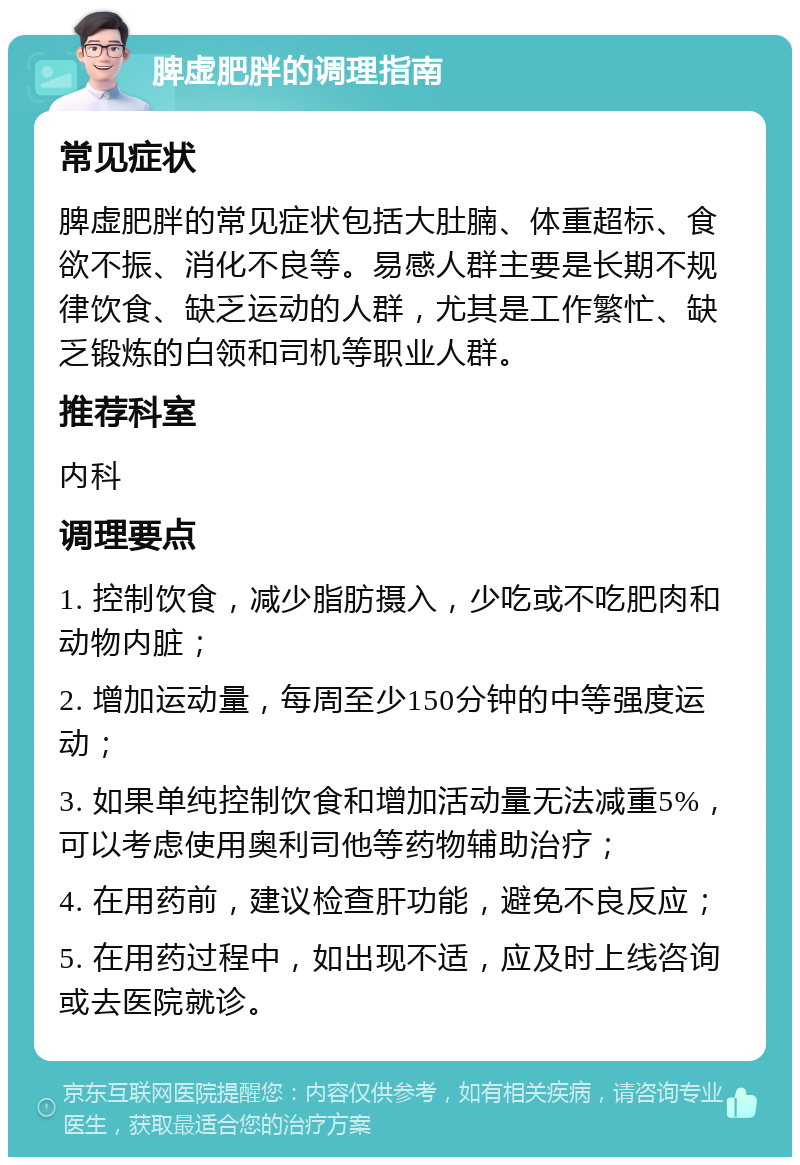 脾虚肥胖的调理指南 常见症状 脾虚肥胖的常见症状包括大肚腩、体重超标、食欲不振、消化不良等。易感人群主要是长期不规律饮食、缺乏运动的人群，尤其是工作繁忙、缺乏锻炼的白领和司机等职业人群。 推荐科室 内科 调理要点 1. 控制饮食，减少脂肪摄入，少吃或不吃肥肉和动物内脏； 2. 增加运动量，每周至少150分钟的中等强度运动； 3. 如果单纯控制饮食和增加活动量无法减重5%，可以考虑使用奥利司他等药物辅助治疗； 4. 在用药前，建议检查肝功能，避免不良反应； 5. 在用药过程中，如出现不适，应及时上线咨询或去医院就诊。