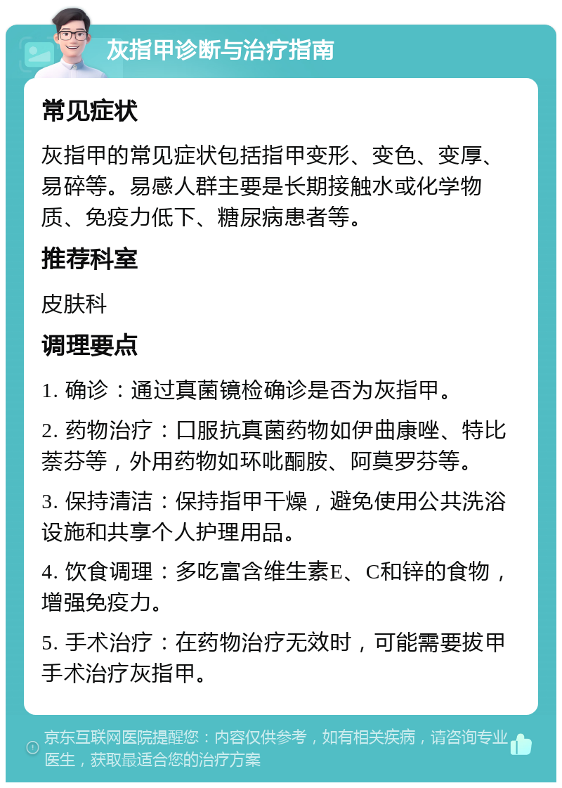 灰指甲诊断与治疗指南 常见症状 灰指甲的常见症状包括指甲变形、变色、变厚、易碎等。易感人群主要是长期接触水或化学物质、免疫力低下、糖尿病患者等。 推荐科室 皮肤科 调理要点 1. 确诊：通过真菌镜检确诊是否为灰指甲。 2. 药物治疗：口服抗真菌药物如伊曲康唑、特比萘芬等，外用药物如环吡酮胺、阿莫罗芬等。 3. 保持清洁：保持指甲干燥，避免使用公共洗浴设施和共享个人护理用品。 4. 饮食调理：多吃富含维生素E、C和锌的食物，增强免疫力。 5. 手术治疗：在药物治疗无效时，可能需要拔甲手术治疗灰指甲。