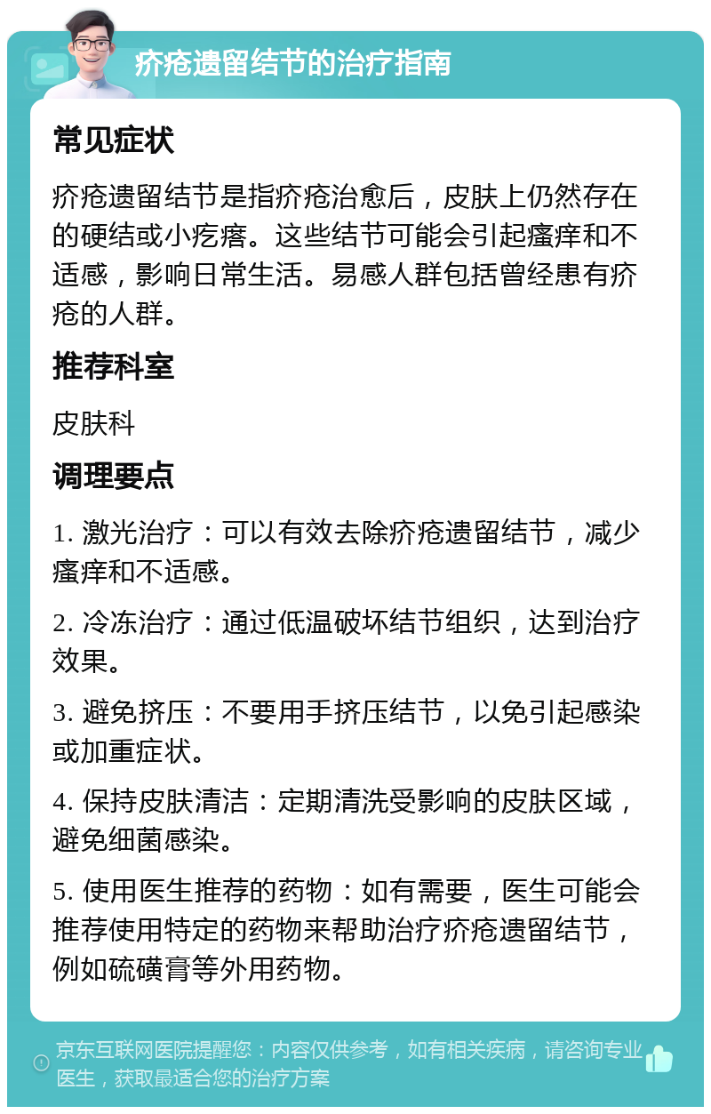 疥疮遗留结节的治疗指南 常见症状 疥疮遗留结节是指疥疮治愈后，皮肤上仍然存在的硬结或小疙瘩。这些结节可能会引起瘙痒和不适感，影响日常生活。易感人群包括曾经患有疥疮的人群。 推荐科室 皮肤科 调理要点 1. 激光治疗：可以有效去除疥疮遗留结节，减少瘙痒和不适感。 2. 冷冻治疗：通过低温破坏结节组织，达到治疗效果。 3. 避免挤压：不要用手挤压结节，以免引起感染或加重症状。 4. 保持皮肤清洁：定期清洗受影响的皮肤区域，避免细菌感染。 5. 使用医生推荐的药物：如有需要，医生可能会推荐使用特定的药物来帮助治疗疥疮遗留结节，例如硫磺膏等外用药物。