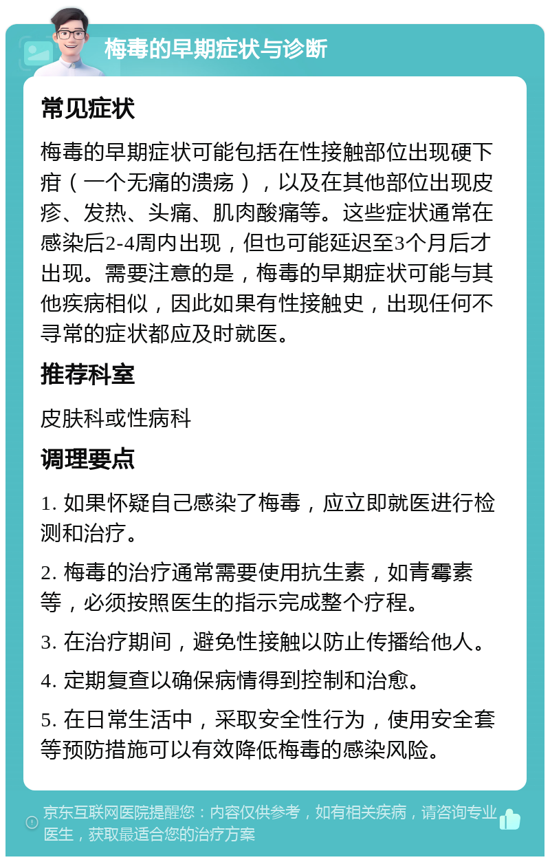 梅毒的早期症状与诊断 常见症状 梅毒的早期症状可能包括在性接触部位出现硬下疳（一个无痛的溃疡），以及在其他部位出现皮疹、发热、头痛、肌肉酸痛等。这些症状通常在感染后2-4周内出现，但也可能延迟至3个月后才出现。需要注意的是，梅毒的早期症状可能与其他疾病相似，因此如果有性接触史，出现任何不寻常的症状都应及时就医。 推荐科室 皮肤科或性病科 调理要点 1. 如果怀疑自己感染了梅毒，应立即就医进行检测和治疗。 2. 梅毒的治疗通常需要使用抗生素，如青霉素等，必须按照医生的指示完成整个疗程。 3. 在治疗期间，避免性接触以防止传播给他人。 4. 定期复查以确保病情得到控制和治愈。 5. 在日常生活中，采取安全性行为，使用安全套等预防措施可以有效降低梅毒的感染风险。