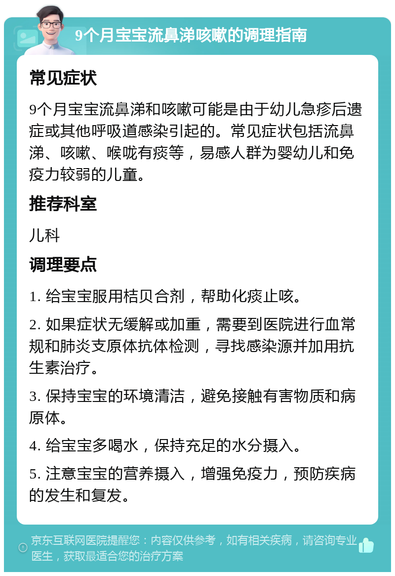 9个月宝宝流鼻涕咳嗽的调理指南 常见症状 9个月宝宝流鼻涕和咳嗽可能是由于幼儿急疹后遗症或其他呼吸道感染引起的。常见症状包括流鼻涕、咳嗽、喉咙有痰等，易感人群为婴幼儿和免疫力较弱的儿童。 推荐科室 儿科 调理要点 1. 给宝宝服用桔贝合剂，帮助化痰止咳。 2. 如果症状无缓解或加重，需要到医院进行血常规和肺炎支原体抗体检测，寻找感染源并加用抗生素治疗。 3. 保持宝宝的环境清洁，避免接触有害物质和病原体。 4. 给宝宝多喝水，保持充足的水分摄入。 5. 注意宝宝的营养摄入，增强免疫力，预防疾病的发生和复发。