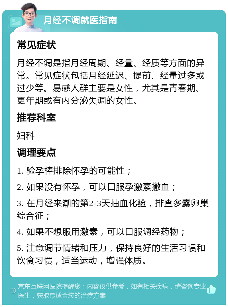 月经不调就医指南 常见症状 月经不调是指月经周期、经量、经质等方面的异常。常见症状包括月经延迟、提前、经量过多或过少等。易感人群主要是女性，尤其是青春期、更年期或有内分泌失调的女性。 推荐科室 妇科 调理要点 1. 验孕棒排除怀孕的可能性； 2. 如果没有怀孕，可以口服孕激素撤血； 3. 在月经来潮的第2-3天抽血化验，排查多囊卵巢综合征； 4. 如果不想服用激素，可以口服调经药物； 5. 注意调节情绪和压力，保持良好的生活习惯和饮食习惯，适当运动，增强体质。