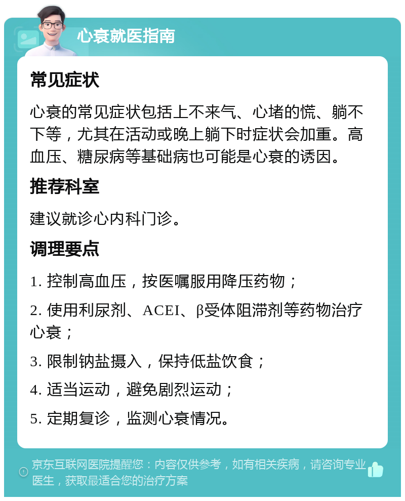 心衰就医指南 常见症状 心衰的常见症状包括上不来气、心堵的慌、躺不下等，尤其在活动或晚上躺下时症状会加重。高血压、糖尿病等基础病也可能是心衰的诱因。 推荐科室 建议就诊心内科门诊。 调理要点 1. 控制高血压，按医嘱服用降压药物； 2. 使用利尿剂、ACEI、β受体阻滞剂等药物治疗心衰； 3. 限制钠盐摄入，保持低盐饮食； 4. 适当运动，避免剧烈运动； 5. 定期复诊，监测心衰情况。