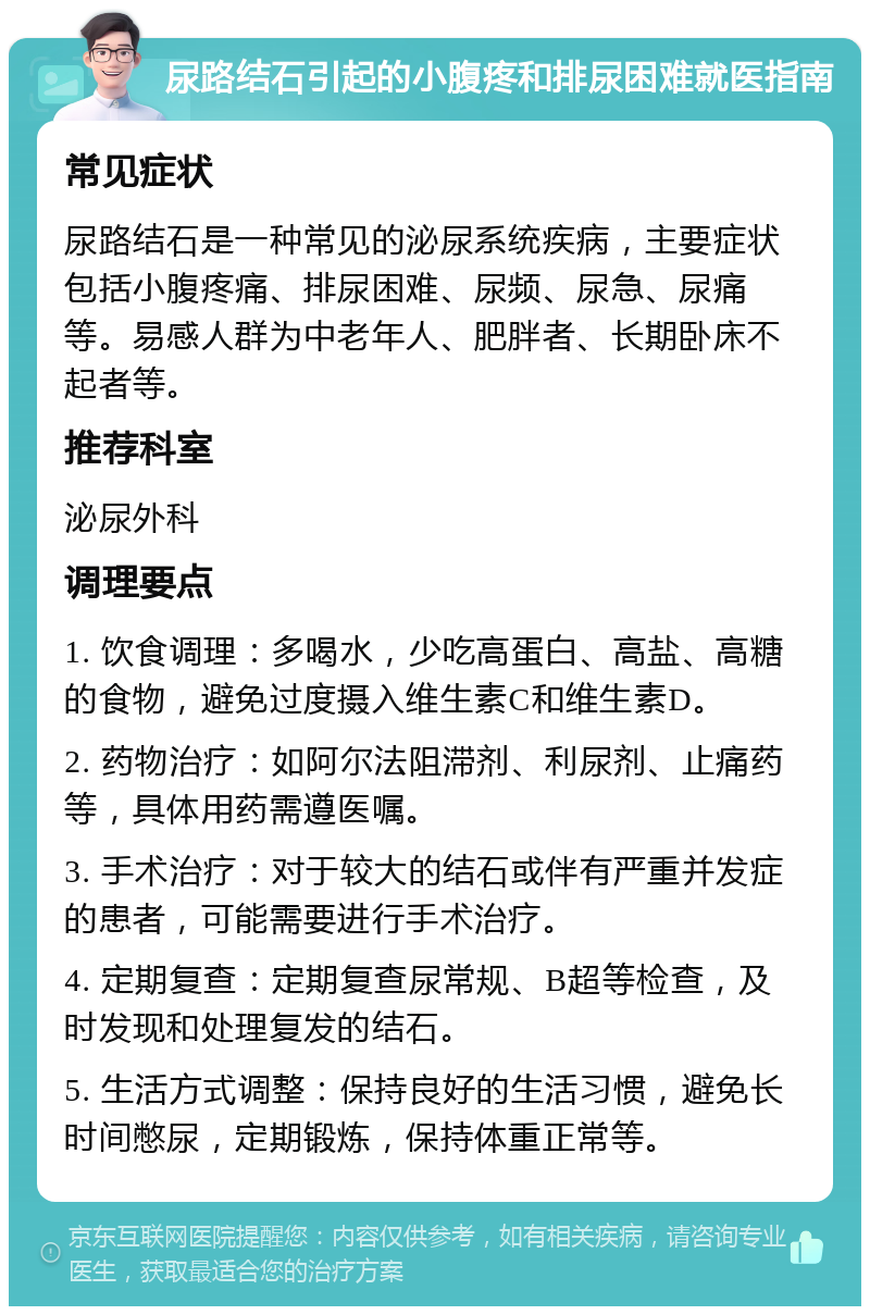 尿路结石引起的小腹疼和排尿困难就医指南 常见症状 尿路结石是一种常见的泌尿系统疾病，主要症状包括小腹疼痛、排尿困难、尿频、尿急、尿痛等。易感人群为中老年人、肥胖者、长期卧床不起者等。 推荐科室 泌尿外科 调理要点 1. 饮食调理：多喝水，少吃高蛋白、高盐、高糖的食物，避免过度摄入维生素C和维生素D。 2. 药物治疗：如阿尔法阻滞剂、利尿剂、止痛药等，具体用药需遵医嘱。 3. 手术治疗：对于较大的结石或伴有严重并发症的患者，可能需要进行手术治疗。 4. 定期复查：定期复查尿常规、B超等检查，及时发现和处理复发的结石。 5. 生活方式调整：保持良好的生活习惯，避免长时间憋尿，定期锻炼，保持体重正常等。