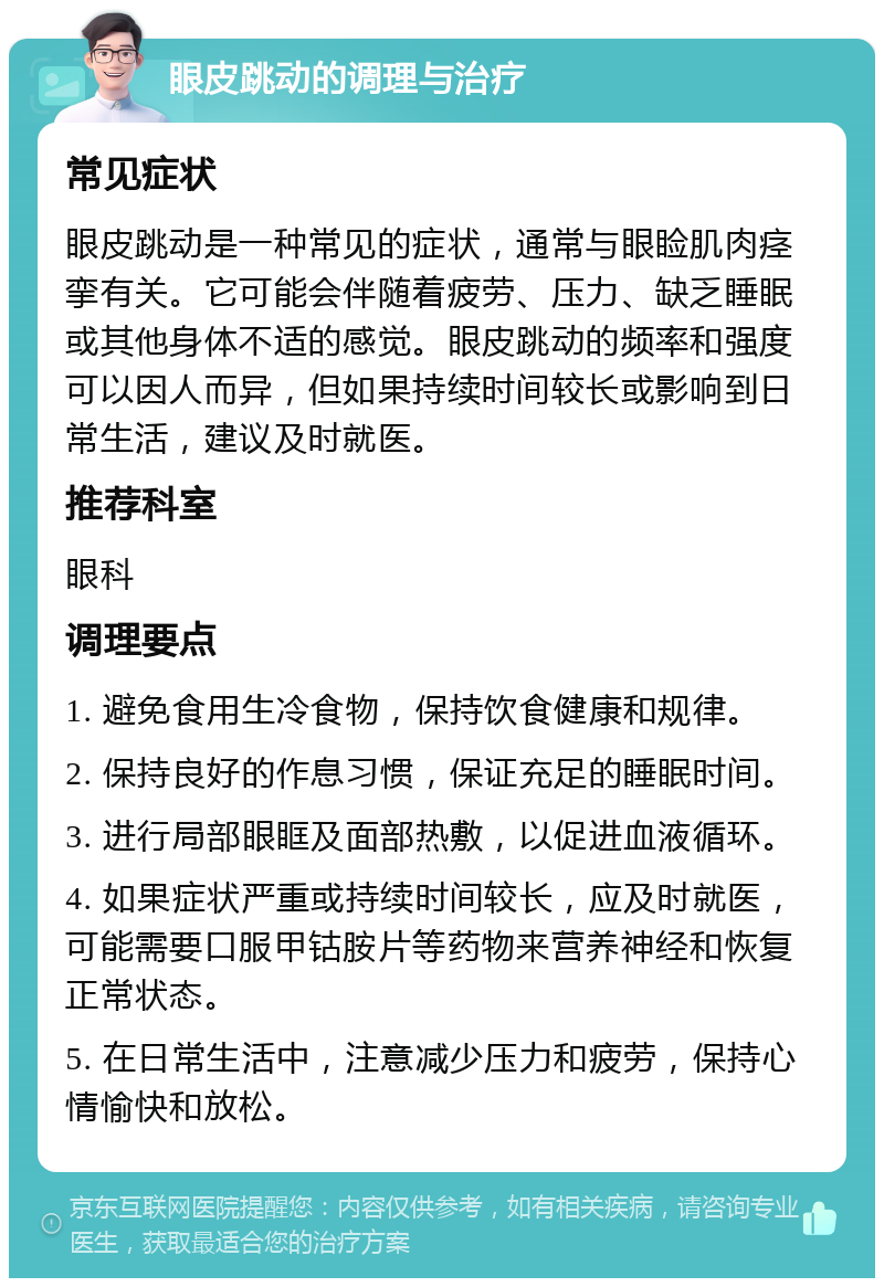 眼皮跳动的调理与治疗 常见症状 眼皮跳动是一种常见的症状，通常与眼睑肌肉痉挛有关。它可能会伴随着疲劳、压力、缺乏睡眠或其他身体不适的感觉。眼皮跳动的频率和强度可以因人而异，但如果持续时间较长或影响到日常生活，建议及时就医。 推荐科室 眼科 调理要点 1. 避免食用生冷食物，保持饮食健康和规律。 2. 保持良好的作息习惯，保证充足的睡眠时间。 3. 进行局部眼眶及面部热敷，以促进血液循环。 4. 如果症状严重或持续时间较长，应及时就医，可能需要口服甲钴胺片等药物来营养神经和恢复正常状态。 5. 在日常生活中，注意减少压力和疲劳，保持心情愉快和放松。