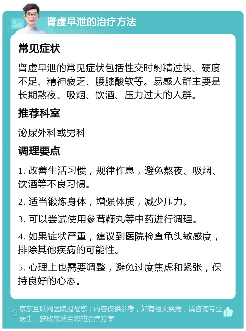 肾虚早泄的治疗方法 常见症状 肾虚早泄的常见症状包括性交时射精过快、硬度不足、精神疲乏、腰膝酸软等。易感人群主要是长期熬夜、吸烟、饮酒、压力过大的人群。 推荐科室 泌尿外科或男科 调理要点 1. 改善生活习惯，规律作息，避免熬夜、吸烟、饮酒等不良习惯。 2. 适当锻炼身体，增强体质，减少压力。 3. 可以尝试使用参茸鞭丸等中药进行调理。 4. 如果症状严重，建议到医院检查龟头敏感度，排除其他疾病的可能性。 5. 心理上也需要调整，避免过度焦虑和紧张，保持良好的心态。