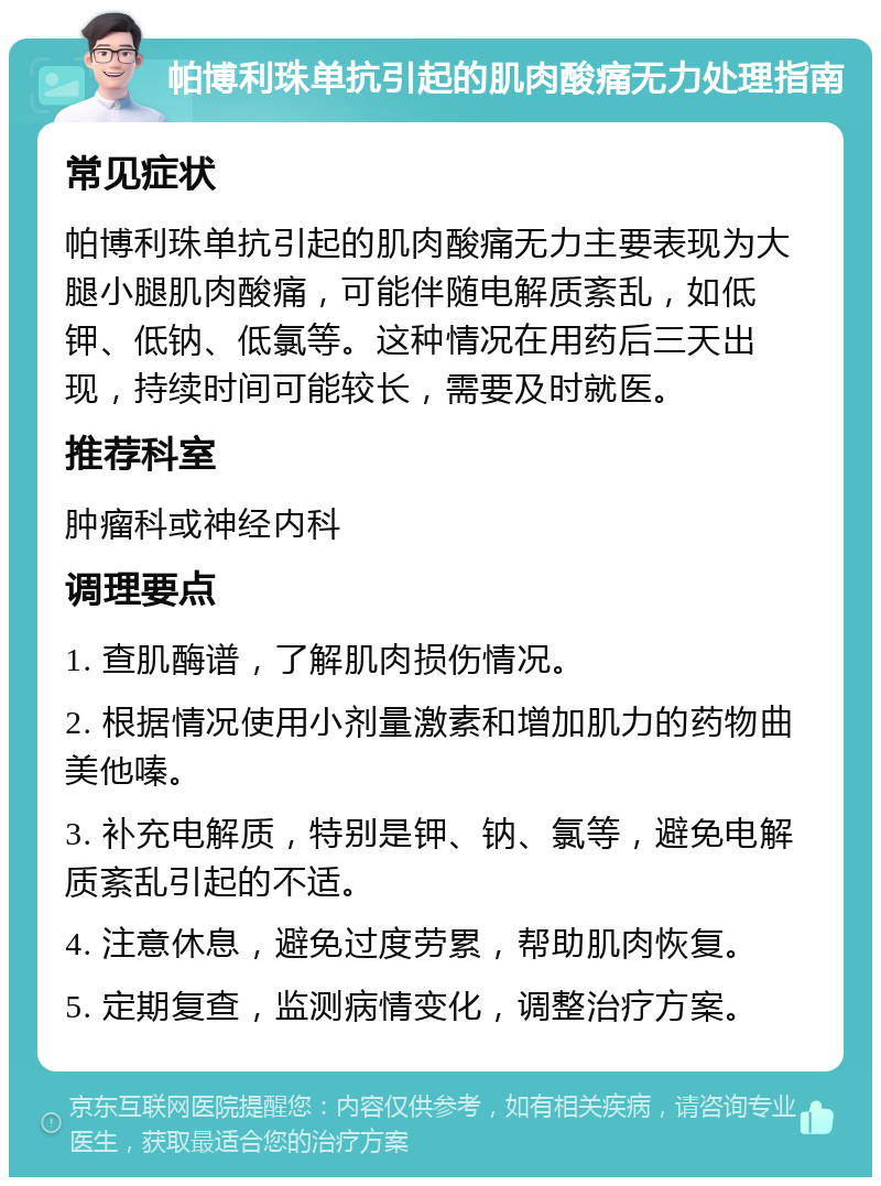 帕博利珠单抗引起的肌肉酸痛无力处理指南 常见症状 帕博利珠单抗引起的肌肉酸痛无力主要表现为大腿小腿肌肉酸痛，可能伴随电解质紊乱，如低钾、低钠、低氯等。这种情况在用药后三天出现，持续时间可能较长，需要及时就医。 推荐科室 肿瘤科或神经内科 调理要点 1. 查肌酶谱，了解肌肉损伤情况。 2. 根据情况使用小剂量激素和增加肌力的药物曲美他嗪。 3. 补充电解质，特别是钾、钠、氯等，避免电解质紊乱引起的不适。 4. 注意休息，避免过度劳累，帮助肌肉恢复。 5. 定期复查，监测病情变化，调整治疗方案。