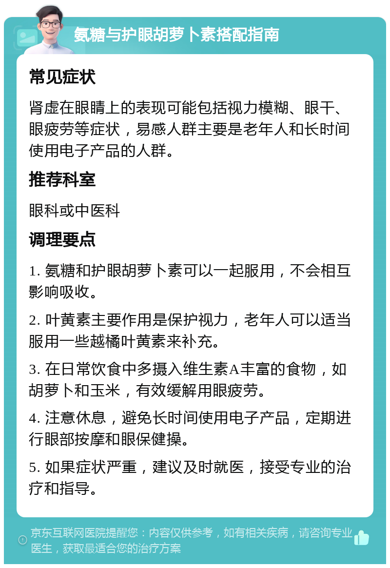 氨糖与护眼胡萝卜素搭配指南 常见症状 肾虚在眼睛上的表现可能包括视力模糊、眼干、眼疲劳等症状，易感人群主要是老年人和长时间使用电子产品的人群。 推荐科室 眼科或中医科 调理要点 1. 氨糖和护眼胡萝卜素可以一起服用，不会相互影响吸收。 2. 叶黄素主要作用是保护视力，老年人可以适当服用一些越橘叶黄素来补充。 3. 在日常饮食中多摄入维生素A丰富的食物，如胡萝卜和玉米，有效缓解用眼疲劳。 4. 注意休息，避免长时间使用电子产品，定期进行眼部按摩和眼保健操。 5. 如果症状严重，建议及时就医，接受专业的治疗和指导。