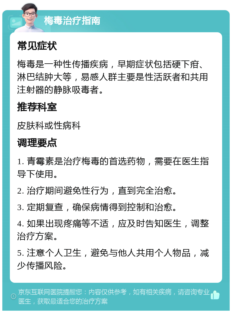 梅毒治疗指南 常见症状 梅毒是一种性传播疾病，早期症状包括硬下疳、淋巴结肿大等，易感人群主要是性活跃者和共用注射器的静脉吸毒者。 推荐科室 皮肤科或性病科 调理要点 1. 青霉素是治疗梅毒的首选药物，需要在医生指导下使用。 2. 治疗期间避免性行为，直到完全治愈。 3. 定期复查，确保病情得到控制和治愈。 4. 如果出现疼痛等不适，应及时告知医生，调整治疗方案。 5. 注意个人卫生，避免与他人共用个人物品，减少传播风险。