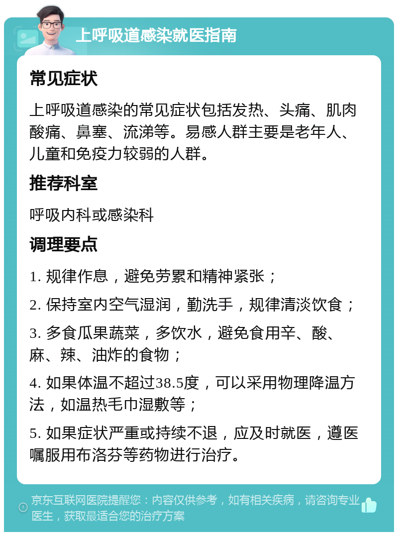 上呼吸道感染就医指南 常见症状 上呼吸道感染的常见症状包括发热、头痛、肌肉酸痛、鼻塞、流涕等。易感人群主要是老年人、儿童和免疫力较弱的人群。 推荐科室 呼吸内科或感染科 调理要点 1. 规律作息，避免劳累和精神紧张； 2. 保持室内空气湿润，勤洗手，规律清淡饮食； 3. 多食瓜果蔬菜，多饮水，避免食用辛、酸、麻、辣、油炸的食物； 4. 如果体温不超过38.5度，可以采用物理降温方法，如温热毛巾湿敷等； 5. 如果症状严重或持续不退，应及时就医，遵医嘱服用布洛芬等药物进行治疗。