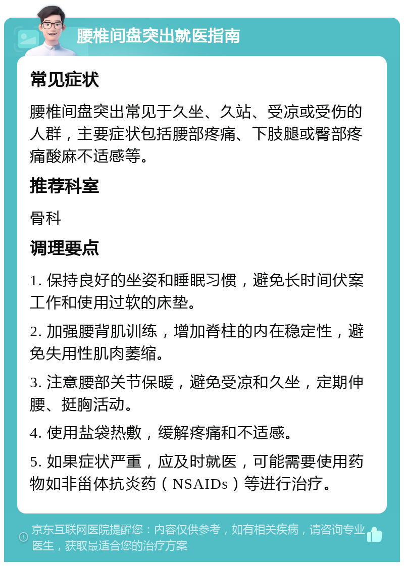 腰椎间盘突出就医指南 常见症状 腰椎间盘突出常见于久坐、久站、受凉或受伤的人群，主要症状包括腰部疼痛、下肢腿或臀部疼痛酸麻不适感等。 推荐科室 骨科 调理要点 1. 保持良好的坐姿和睡眠习惯，避免长时间伏案工作和使用过软的床垫。 2. 加强腰背肌训练，增加脊柱的内在稳定性，避免失用性肌肉萎缩。 3. 注意腰部关节保暖，避免受凉和久坐，定期伸腰、挺胸活动。 4. 使用盐袋热敷，缓解疼痛和不适感。 5. 如果症状严重，应及时就医，可能需要使用药物如非甾体抗炎药（NSAIDs）等进行治疗。