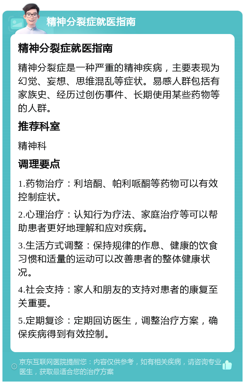 精神分裂症就医指南 精神分裂症就医指南 精神分裂症是一种严重的精神疾病，主要表现为幻觉、妄想、思维混乱等症状。易感人群包括有家族史、经历过创伤事件、长期使用某些药物等的人群。 推荐科室 精神科 调理要点 1.药物治疗：利培酮、帕利哌酮等药物可以有效控制症状。 2.心理治疗：认知行为疗法、家庭治疗等可以帮助患者更好地理解和应对疾病。 3.生活方式调整：保持规律的作息、健康的饮食习惯和适量的运动可以改善患者的整体健康状况。 4.社会支持：家人和朋友的支持对患者的康复至关重要。 5.定期复诊：定期回访医生，调整治疗方案，确保疾病得到有效控制。