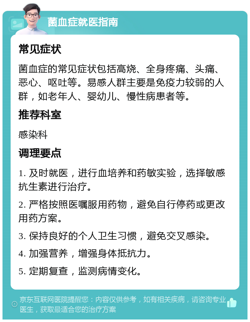 菌血症就医指南 常见症状 菌血症的常见症状包括高烧、全身疼痛、头痛、恶心、呕吐等。易感人群主要是免疫力较弱的人群，如老年人、婴幼儿、慢性病患者等。 推荐科室 感染科 调理要点 1. 及时就医，进行血培养和药敏实验，选择敏感抗生素进行治疗。 2. 严格按照医嘱服用药物，避免自行停药或更改用药方案。 3. 保持良好的个人卫生习惯，避免交叉感染。 4. 加强营养，增强身体抵抗力。 5. 定期复查，监测病情变化。