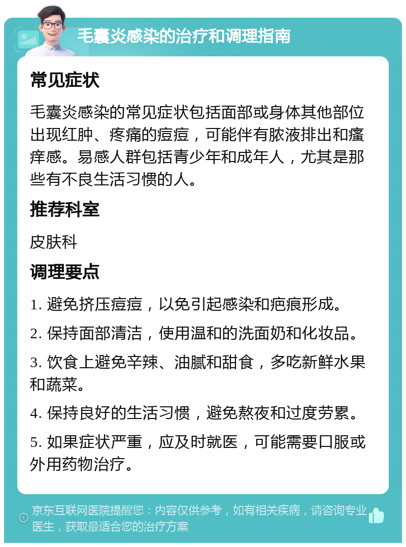 毛囊炎感染的治疗和调理指南 常见症状 毛囊炎感染的常见症状包括面部或身体其他部位出现红肿、疼痛的痘痘，可能伴有脓液排出和瘙痒感。易感人群包括青少年和成年人，尤其是那些有不良生活习惯的人。 推荐科室 皮肤科 调理要点 1. 避免挤压痘痘，以免引起感染和疤痕形成。 2. 保持面部清洁，使用温和的洗面奶和化妆品。 3. 饮食上避免辛辣、油腻和甜食，多吃新鲜水果和蔬菜。 4. 保持良好的生活习惯，避免熬夜和过度劳累。 5. 如果症状严重，应及时就医，可能需要口服或外用药物治疗。