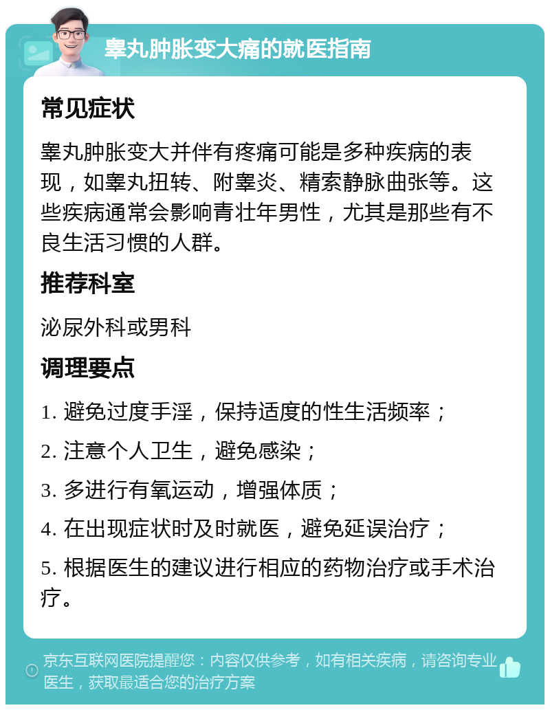 睾丸肿胀变大痛的就医指南 常见症状 睾丸肿胀变大并伴有疼痛可能是多种疾病的表现，如睾丸扭转、附睾炎、精索静脉曲张等。这些疾病通常会影响青壮年男性，尤其是那些有不良生活习惯的人群。 推荐科室 泌尿外科或男科 调理要点 1. 避免过度手淫，保持适度的性生活频率； 2. 注意个人卫生，避免感染； 3. 多进行有氧运动，增强体质； 4. 在出现症状时及时就医，避免延误治疗； 5. 根据医生的建议进行相应的药物治疗或手术治疗。