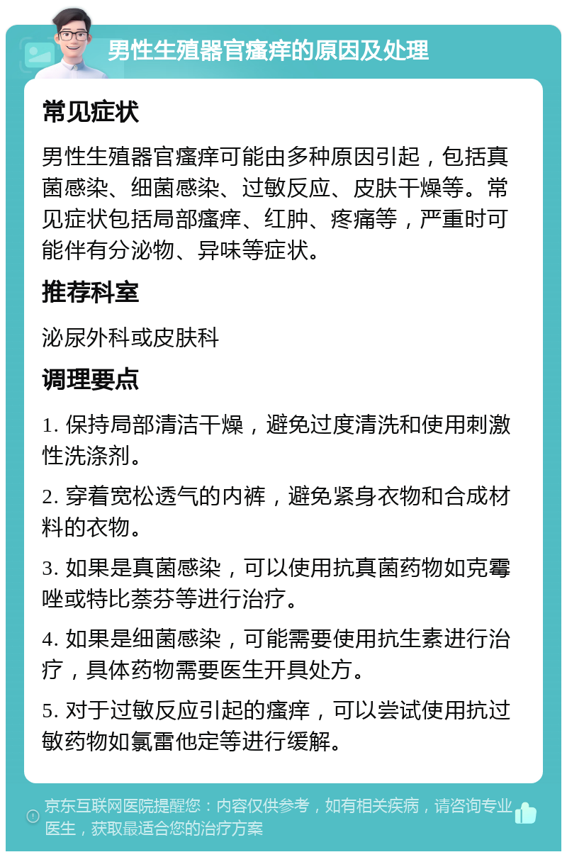 男性生殖器官瘙痒的原因及处理 常见症状 男性生殖器官瘙痒可能由多种原因引起，包括真菌感染、细菌感染、过敏反应、皮肤干燥等。常见症状包括局部瘙痒、红肿、疼痛等，严重时可能伴有分泌物、异味等症状。 推荐科室 泌尿外科或皮肤科 调理要点 1. 保持局部清洁干燥，避免过度清洗和使用刺激性洗涤剂。 2. 穿着宽松透气的内裤，避免紧身衣物和合成材料的衣物。 3. 如果是真菌感染，可以使用抗真菌药物如克霉唑或特比萘芬等进行治疗。 4. 如果是细菌感染，可能需要使用抗生素进行治疗，具体药物需要医生开具处方。 5. 对于过敏反应引起的瘙痒，可以尝试使用抗过敏药物如氯雷他定等进行缓解。