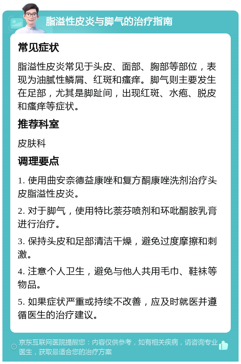 脂溢性皮炎与脚气的治疗指南 常见症状 脂溢性皮炎常见于头皮、面部、胸部等部位，表现为油腻性鳞屑、红斑和瘙痒。脚气则主要发生在足部，尤其是脚趾间，出现红斑、水疱、脱皮和瘙痒等症状。 推荐科室 皮肤科 调理要点 1. 使用曲安奈德益康唑和复方酮康唑洗剂治疗头皮脂溢性皮炎。 2. 对于脚气，使用特比萘芬喷剂和环吡酮胺乳膏进行治疗。 3. 保持头皮和足部清洁干燥，避免过度摩擦和刺激。 4. 注意个人卫生，避免与他人共用毛巾、鞋袜等物品。 5. 如果症状严重或持续不改善，应及时就医并遵循医生的治疗建议。