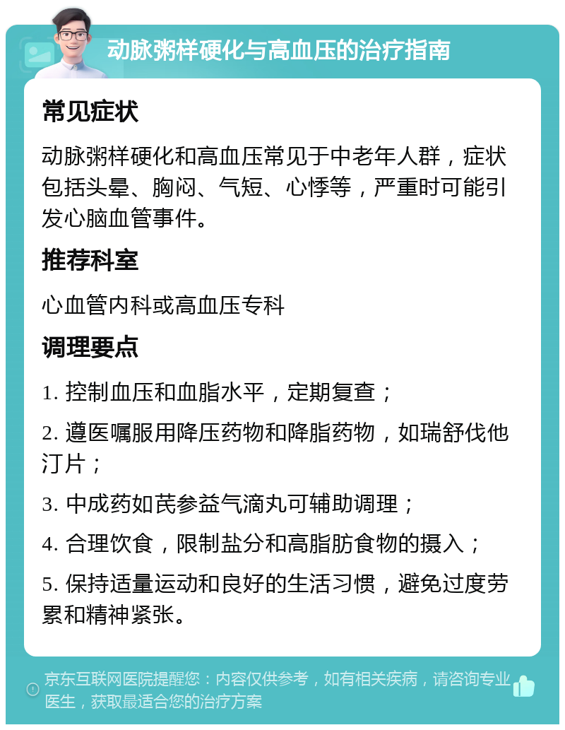 动脉粥样硬化与高血压的治疗指南 常见症状 动脉粥样硬化和高血压常见于中老年人群，症状包括头晕、胸闷、气短、心悸等，严重时可能引发心脑血管事件。 推荐科室 心血管内科或高血压专科 调理要点 1. 控制血压和血脂水平，定期复查； 2. 遵医嘱服用降压药物和降脂药物，如瑞舒伐他汀片； 3. 中成药如芪参益气滴丸可辅助调理； 4. 合理饮食，限制盐分和高脂肪食物的摄入； 5. 保持适量运动和良好的生活习惯，避免过度劳累和精神紧张。