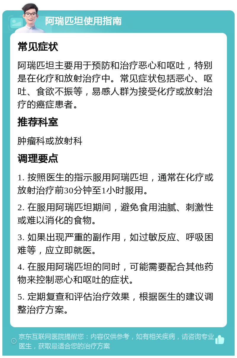 阿瑞匹坦使用指南 常见症状 阿瑞匹坦主要用于预防和治疗恶心和呕吐，特别是在化疗和放射治疗中。常见症状包括恶心、呕吐、食欲不振等，易感人群为接受化疗或放射治疗的癌症患者。 推荐科室 肿瘤科或放射科 调理要点 1. 按照医生的指示服用阿瑞匹坦，通常在化疗或放射治疗前30分钟至1小时服用。 2. 在服用阿瑞匹坦期间，避免食用油腻、刺激性或难以消化的食物。 3. 如果出现严重的副作用，如过敏反应、呼吸困难等，应立即就医。 4. 在服用阿瑞匹坦的同时，可能需要配合其他药物来控制恶心和呕吐的症状。 5. 定期复查和评估治疗效果，根据医生的建议调整治疗方案。