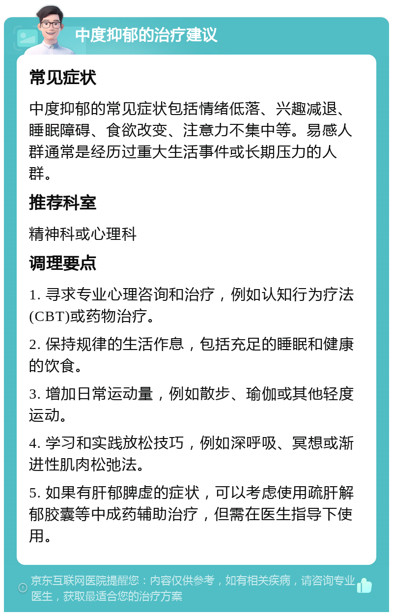 中度抑郁的治疗建议 常见症状 中度抑郁的常见症状包括情绪低落、兴趣减退、睡眠障碍、食欲改变、注意力不集中等。易感人群通常是经历过重大生活事件或长期压力的人群。 推荐科室 精神科或心理科 调理要点 1. 寻求专业心理咨询和治疗，例如认知行为疗法(CBT)或药物治疗。 2. 保持规律的生活作息，包括充足的睡眠和健康的饮食。 3. 增加日常运动量，例如散步、瑜伽或其他轻度运动。 4. 学习和实践放松技巧，例如深呼吸、冥想或渐进性肌肉松弛法。 5. 如果有肝郁脾虚的症状，可以考虑使用疏肝解郁胶囊等中成药辅助治疗，但需在医生指导下使用。