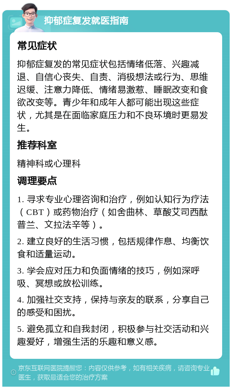 抑郁症复发就医指南 常见症状 抑郁症复发的常见症状包括情绪低落、兴趣减退、自信心丧失、自责、消极想法或行为、思维迟缓、注意力降低、情绪易激惹、睡眠改变和食欲改变等。青少年和成年人都可能出现这些症状，尤其是在面临家庭压力和不良环境时更易发生。 推荐科室 精神科或心理科 调理要点 1. 寻求专业心理咨询和治疗，例如认知行为疗法（CBT）或药物治疗（如舍曲林、草酸艾司西酞普兰、文拉法辛等）。 2. 建立良好的生活习惯，包括规律作息、均衡饮食和适量运动。 3. 学会应对压力和负面情绪的技巧，例如深呼吸、冥想或放松训练。 4. 加强社交支持，保持与亲友的联系，分享自己的感受和困扰。 5. 避免孤立和自我封闭，积极参与社交活动和兴趣爱好，增强生活的乐趣和意义感。