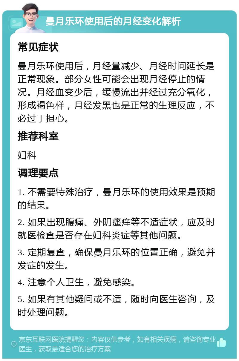 曼月乐环使用后的月经变化解析 常见症状 曼月乐环使用后，月经量减少、月经时间延长是正常现象。部分女性可能会出现月经停止的情况。月经血变少后，缓慢流出并经过充分氧化，形成褐色样，月经发黑也是正常的生理反应，不必过于担心。 推荐科室 妇科 调理要点 1. 不需要特殊治疗，曼月乐环的使用效果是预期的结果。 2. 如果出现腹痛、外阴瘙痒等不适症状，应及时就医检查是否存在妇科炎症等其他问题。 3. 定期复查，确保曼月乐环的位置正确，避免并发症的发生。 4. 注意个人卫生，避免感染。 5. 如果有其他疑问或不适，随时向医生咨询，及时处理问题。