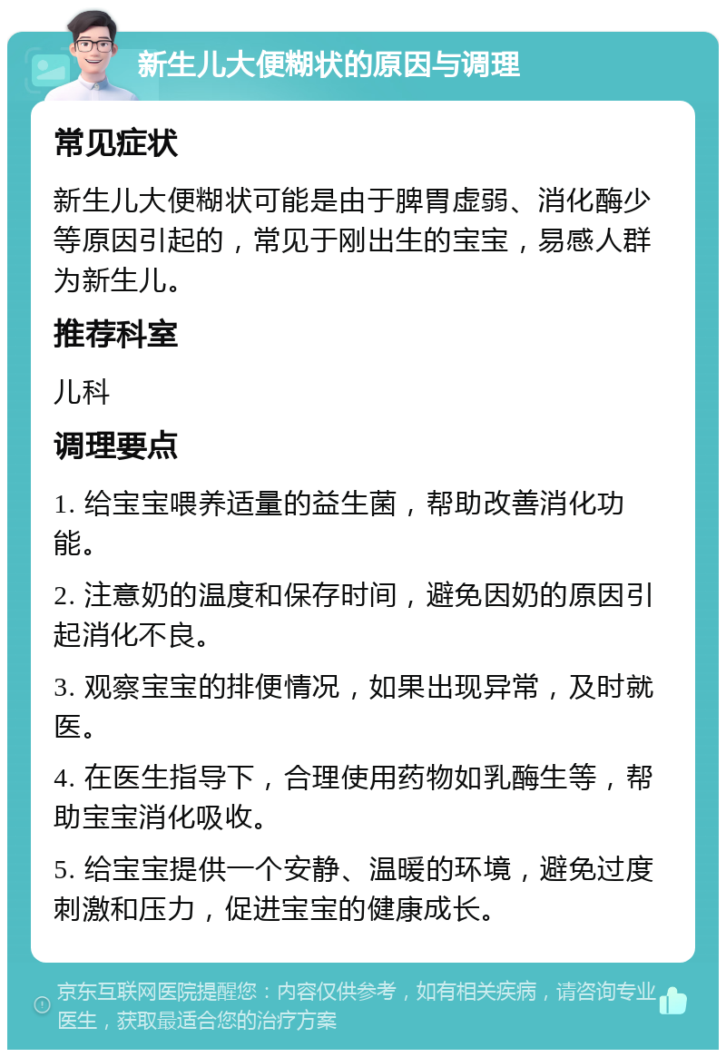 新生儿大便糊状的原因与调理 常见症状 新生儿大便糊状可能是由于脾胃虚弱、消化酶少等原因引起的，常见于刚出生的宝宝，易感人群为新生儿。 推荐科室 儿科 调理要点 1. 给宝宝喂养适量的益生菌，帮助改善消化功能。 2. 注意奶的温度和保存时间，避免因奶的原因引起消化不良。 3. 观察宝宝的排便情况，如果出现异常，及时就医。 4. 在医生指导下，合理使用药物如乳酶生等，帮助宝宝消化吸收。 5. 给宝宝提供一个安静、温暖的环境，避免过度刺激和压力，促进宝宝的健康成长。