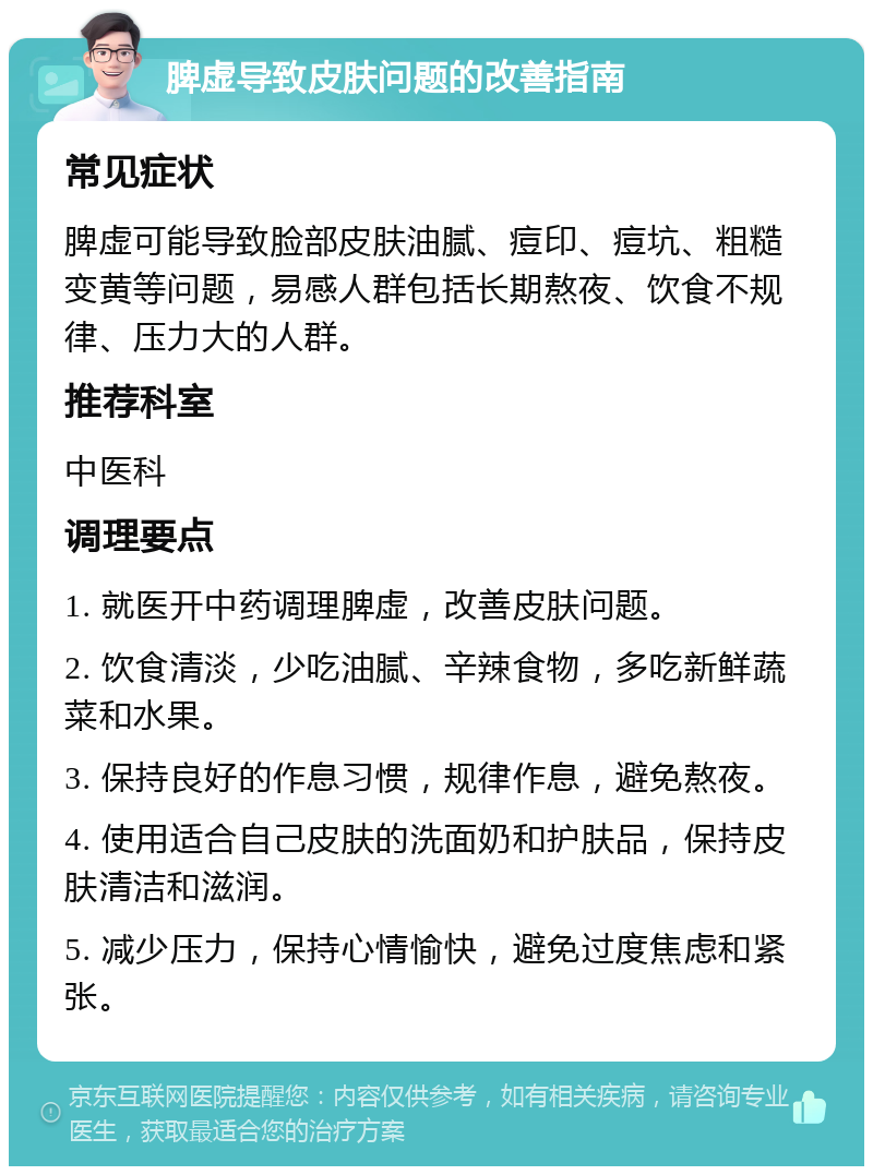 脾虚导致皮肤问题的改善指南 常见症状 脾虚可能导致脸部皮肤油腻、痘印、痘坑、粗糙变黄等问题，易感人群包括长期熬夜、饮食不规律、压力大的人群。 推荐科室 中医科 调理要点 1. 就医开中药调理脾虚，改善皮肤问题。 2. 饮食清淡，少吃油腻、辛辣食物，多吃新鲜蔬菜和水果。 3. 保持良好的作息习惯，规律作息，避免熬夜。 4. 使用适合自己皮肤的洗面奶和护肤品，保持皮肤清洁和滋润。 5. 减少压力，保持心情愉快，避免过度焦虑和紧张。