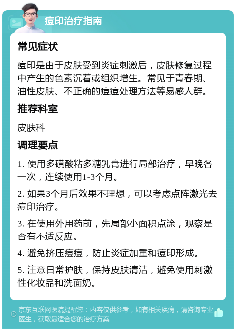 痘印治疗指南 常见症状 痘印是由于皮肤受到炎症刺激后，皮肤修复过程中产生的色素沉着或组织增生。常见于青春期、油性皮肤、不正确的痘痘处理方法等易感人群。 推荐科室 皮肤科 调理要点 1. 使用多磺酸粘多糖乳膏进行局部治疗，早晚各一次，连续使用1-3个月。 2. 如果3个月后效果不理想，可以考虑点阵激光去痘印治疗。 3. 在使用外用药前，先局部小面积点涂，观察是否有不适反应。 4. 避免挤压痘痘，防止炎症加重和痘印形成。 5. 注意日常护肤，保持皮肤清洁，避免使用刺激性化妆品和洗面奶。