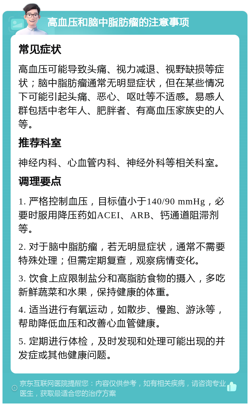 高血压和脑中脂肪瘤的注意事项 常见症状 高血压可能导致头痛、视力减退、视野缺损等症状；脑中脂肪瘤通常无明显症状，但在某些情况下可能引起头痛、恶心、呕吐等不适感。易感人群包括中老年人、肥胖者、有高血压家族史的人等。 推荐科室 神经内科、心血管内科、神经外科等相关科室。 调理要点 1. 严格控制血压，目标值小于140/90 mmHg，必要时服用降压药如ACEI、ARB、钙通道阻滞剂等。 2. 对于脑中脂肪瘤，若无明显症状，通常不需要特殊处理；但需定期复查，观察病情变化。 3. 饮食上应限制盐分和高脂肪食物的摄入，多吃新鲜蔬菜和水果，保持健康的体重。 4. 适当进行有氧运动，如散步、慢跑、游泳等，帮助降低血压和改善心血管健康。 5. 定期进行体检，及时发现和处理可能出现的并发症或其他健康问题。