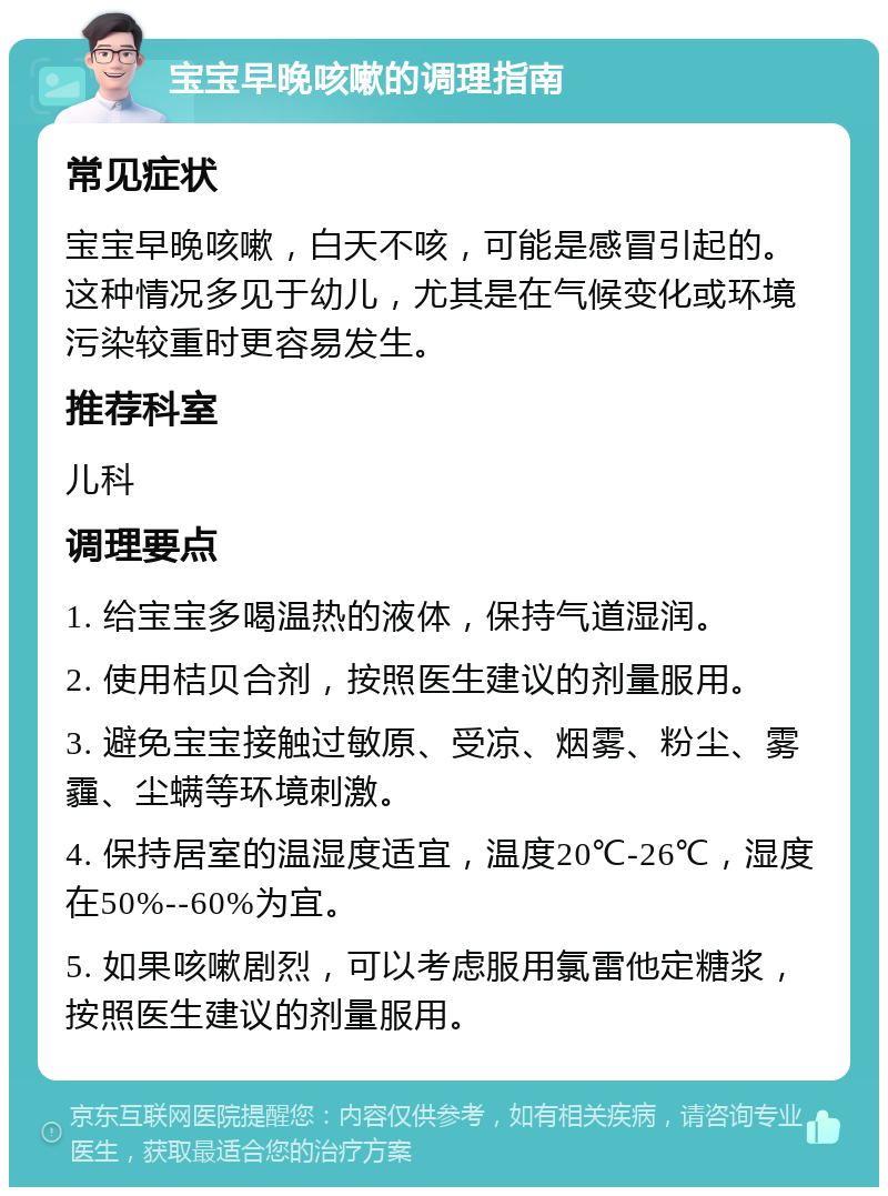 宝宝早晚咳嗽的调理指南 常见症状 宝宝早晚咳嗽，白天不咳，可能是感冒引起的。这种情况多见于幼儿，尤其是在气候变化或环境污染较重时更容易发生。 推荐科室 儿科 调理要点 1. 给宝宝多喝温热的液体，保持气道湿润。 2. 使用桔贝合剂，按照医生建议的剂量服用。 3. 避免宝宝接触过敏原、受凉、烟雾、粉尘、雾霾、尘螨等环境刺激。 4. 保持居室的温湿度适宜，温度20℃-26℃，湿度在50%--60%为宜。 5. 如果咳嗽剧烈，可以考虑服用氯雷他定糖浆，按照医生建议的剂量服用。