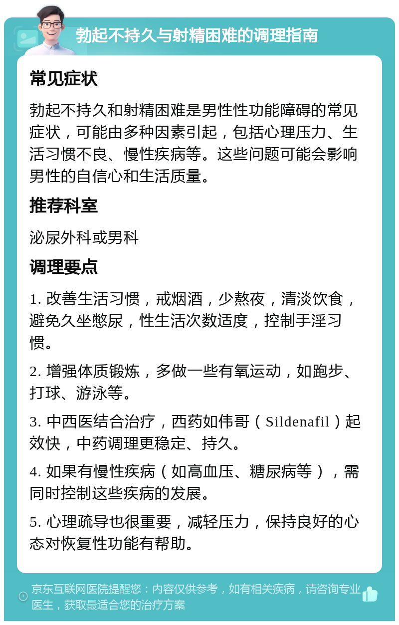 勃起不持久与射精困难的调理指南 常见症状 勃起不持久和射精困难是男性性功能障碍的常见症状，可能由多种因素引起，包括心理压力、生活习惯不良、慢性疾病等。这些问题可能会影响男性的自信心和生活质量。 推荐科室 泌尿外科或男科 调理要点 1. 改善生活习惯，戒烟酒，少熬夜，清淡饮食，避免久坐憋尿，性生活次数适度，控制手淫习惯。 2. 增强体质锻炼，多做一些有氧运动，如跑步、打球、游泳等。 3. 中西医结合治疗，西药如伟哥（Sildenafil）起效快，中药调理更稳定、持久。 4. 如果有慢性疾病（如高血压、糖尿病等），需同时控制这些疾病的发展。 5. 心理疏导也很重要，减轻压力，保持良好的心态对恢复性功能有帮助。