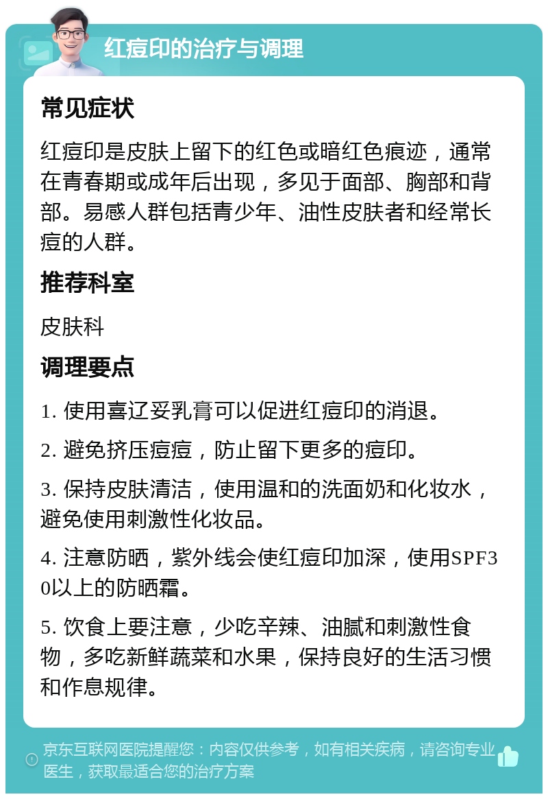 红痘印的治疗与调理 常见症状 红痘印是皮肤上留下的红色或暗红色痕迹，通常在青春期或成年后出现，多见于面部、胸部和背部。易感人群包括青少年、油性皮肤者和经常长痘的人群。 推荐科室 皮肤科 调理要点 1. 使用喜辽妥乳膏可以促进红痘印的消退。 2. 避免挤压痘痘，防止留下更多的痘印。 3. 保持皮肤清洁，使用温和的洗面奶和化妆水，避免使用刺激性化妆品。 4. 注意防晒，紫外线会使红痘印加深，使用SPF30以上的防晒霜。 5. 饮食上要注意，少吃辛辣、油腻和刺激性食物，多吃新鲜蔬菜和水果，保持良好的生活习惯和作息规律。