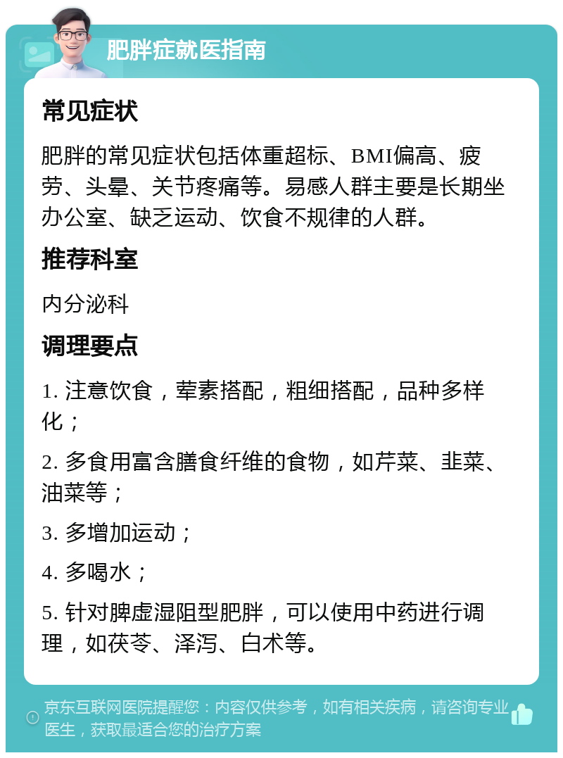 肥胖症就医指南 常见症状 肥胖的常见症状包括体重超标、BMI偏高、疲劳、头晕、关节疼痛等。易感人群主要是长期坐办公室、缺乏运动、饮食不规律的人群。 推荐科室 内分泌科 调理要点 1. 注意饮食，荤素搭配，粗细搭配，品种多样化； 2. 多食用富含膳食纤维的食物，如芹菜、韭菜、油菜等； 3. 多增加运动； 4. 多喝水； 5. 针对脾虚湿阻型肥胖，可以使用中药进行调理，如茯苓、泽泻、白术等。