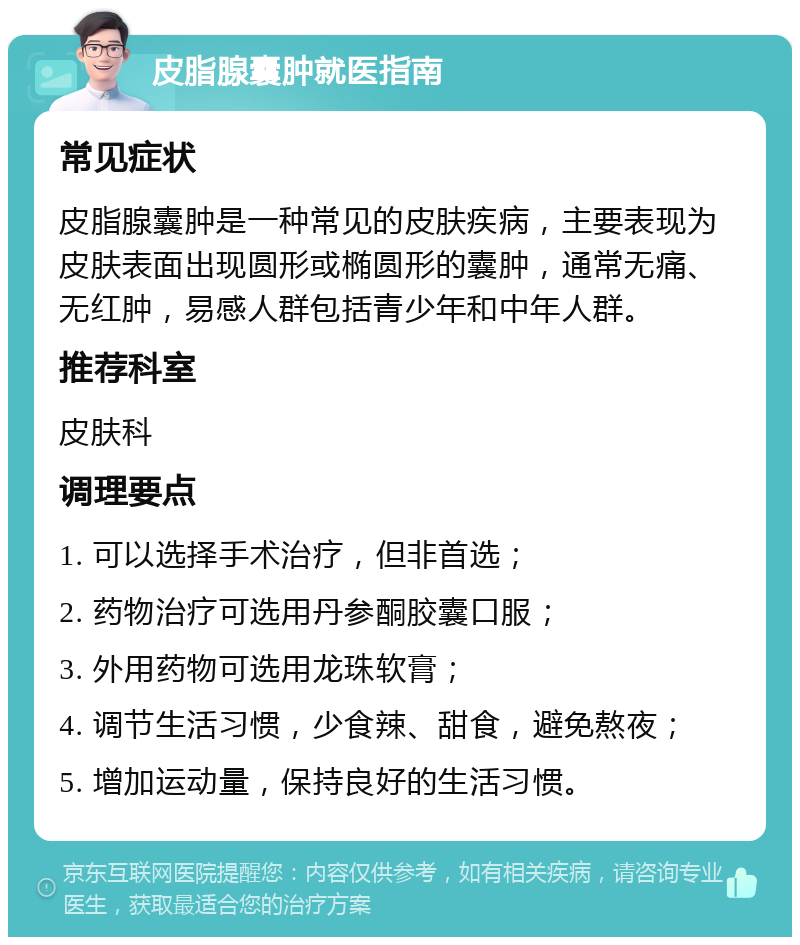 皮脂腺囊肿就医指南 常见症状 皮脂腺囊肿是一种常见的皮肤疾病，主要表现为皮肤表面出现圆形或椭圆形的囊肿，通常无痛、无红肿，易感人群包括青少年和中年人群。 推荐科室 皮肤科 调理要点 1. 可以选择手术治疗，但非首选； 2. 药物治疗可选用丹参酮胶囊口服； 3. 外用药物可选用龙珠软膏； 4. 调节生活习惯，少食辣、甜食，避免熬夜； 5. 增加运动量，保持良好的生活习惯。