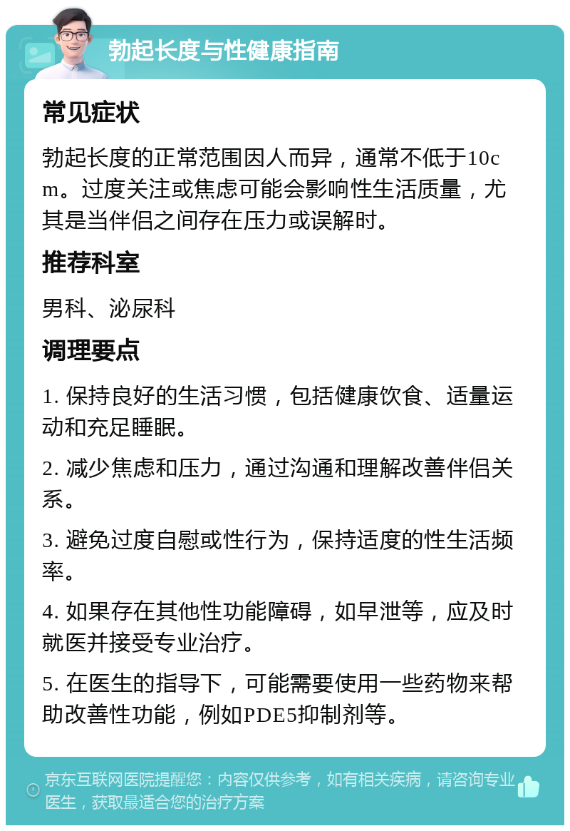 勃起长度与性健康指南 常见症状 勃起长度的正常范围因人而异，通常不低于10cm。过度关注或焦虑可能会影响性生活质量，尤其是当伴侣之间存在压力或误解时。 推荐科室 男科、泌尿科 调理要点 1. 保持良好的生活习惯，包括健康饮食、适量运动和充足睡眠。 2. 减少焦虑和压力，通过沟通和理解改善伴侣关系。 3. 避免过度自慰或性行为，保持适度的性生活频率。 4. 如果存在其他性功能障碍，如早泄等，应及时就医并接受专业治疗。 5. 在医生的指导下，可能需要使用一些药物来帮助改善性功能，例如PDE5抑制剂等。