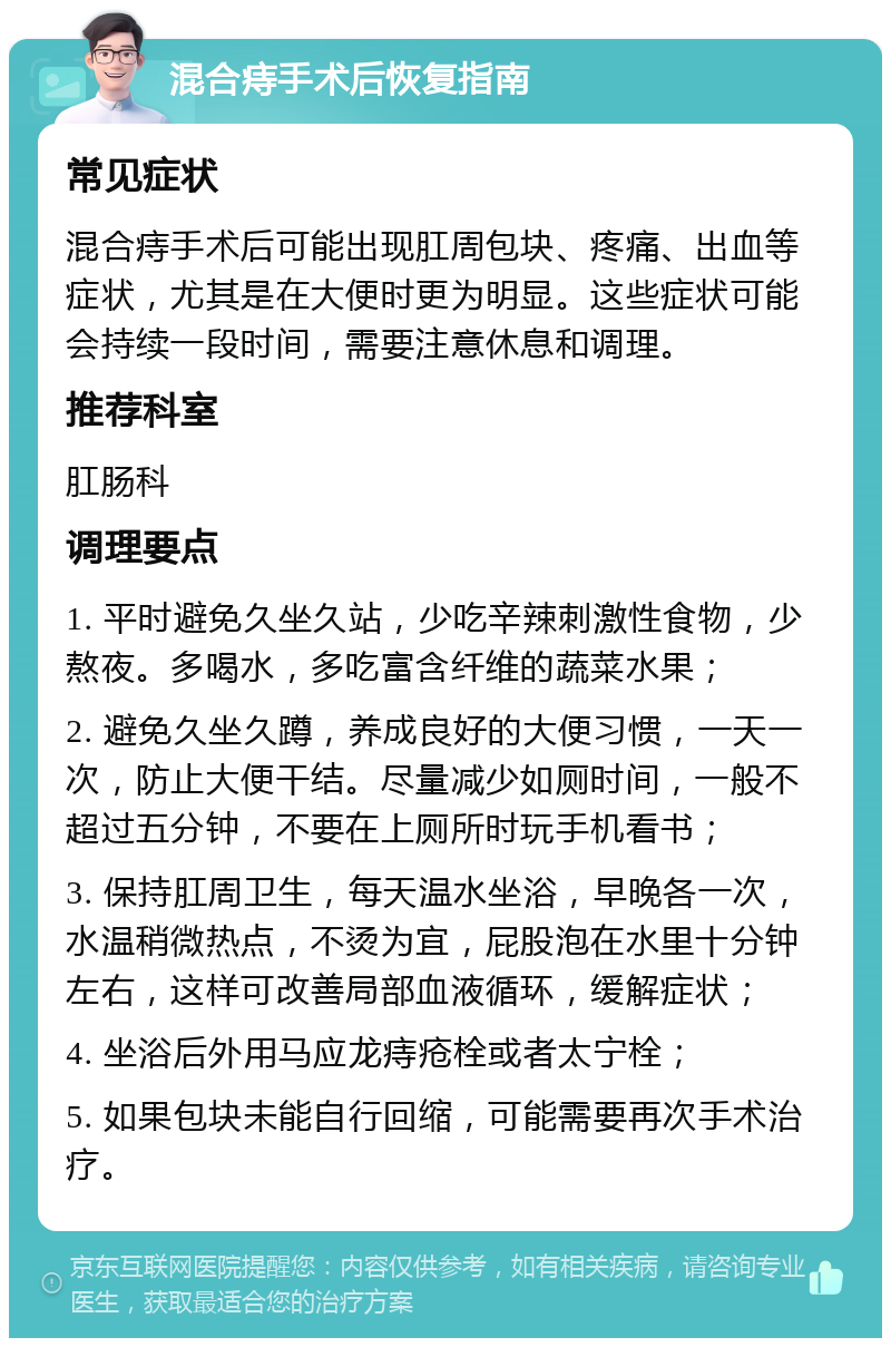 混合痔手术后恢复指南 常见症状 混合痔手术后可能出现肛周包块、疼痛、出血等症状，尤其是在大便时更为明显。这些症状可能会持续一段时间，需要注意休息和调理。 推荐科室 肛肠科 调理要点 1. 平时避免久坐久站，少吃辛辣刺激性食物，少熬夜。多喝水，多吃富含纤维的蔬菜水果； 2. 避免久坐久蹲，养成良好的大便习惯，一天一次，防止大便干结。尽量减少如厕时间，一般不超过五分钟，不要在上厕所时玩手机看书； 3. 保持肛周卫生，每天温水坐浴，早晚各一次，水温稍微热点，不烫为宜，屁股泡在水里十分钟左右，这样可改善局部血液循环，缓解症状； 4. 坐浴后外用马应龙痔疮栓或者太宁栓； 5. 如果包块未能自行回缩，可能需要再次手术治疗。