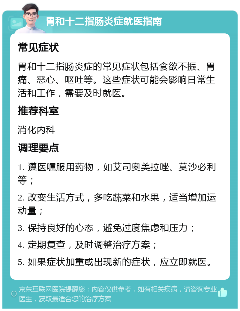 胃和十二指肠炎症就医指南 常见症状 胃和十二指肠炎症的常见症状包括食欲不振、胃痛、恶心、呕吐等。这些症状可能会影响日常生活和工作，需要及时就医。 推荐科室 消化内科 调理要点 1. 遵医嘱服用药物，如艾司奥美拉唑、莫沙必利等； 2. 改变生活方式，多吃蔬菜和水果，适当增加运动量； 3. 保持良好的心态，避免过度焦虑和压力； 4. 定期复查，及时调整治疗方案； 5. 如果症状加重或出现新的症状，应立即就医。